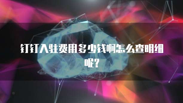 钉钉入驻费用多少钱啊怎么查明细呢?