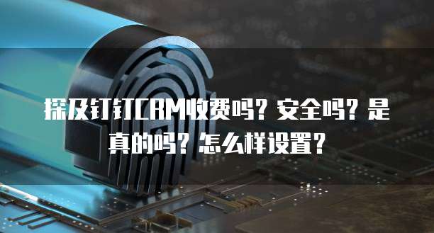 探及钉钉CRM收费吗?安全吗?是真的吗?怎么样设置?