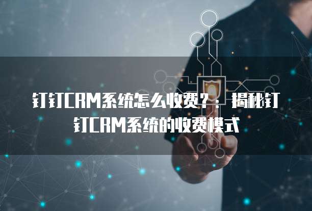 钉钉CRM系统怎么收费?:揭秘钉钉CRM系统的收费模式