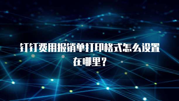 钉钉费用报销单打印格式怎么设置在哪里？
