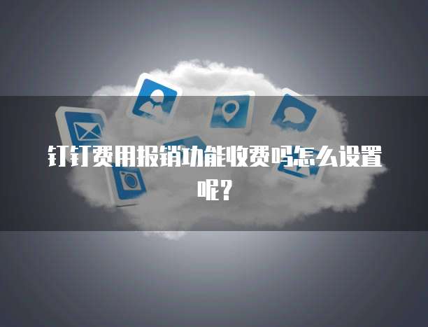 钉钉费用报销功能收费吗怎么设置呢?