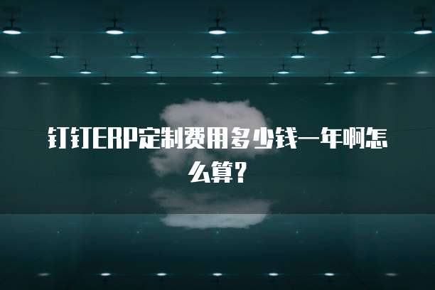 钉钉ERP定制费用多少钱一年啊怎么算?