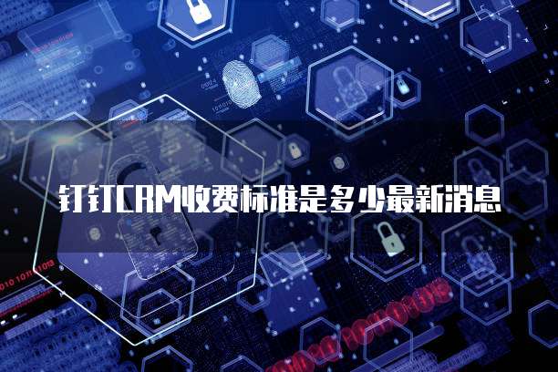 钉钉CRM收费标准是多少最新消息