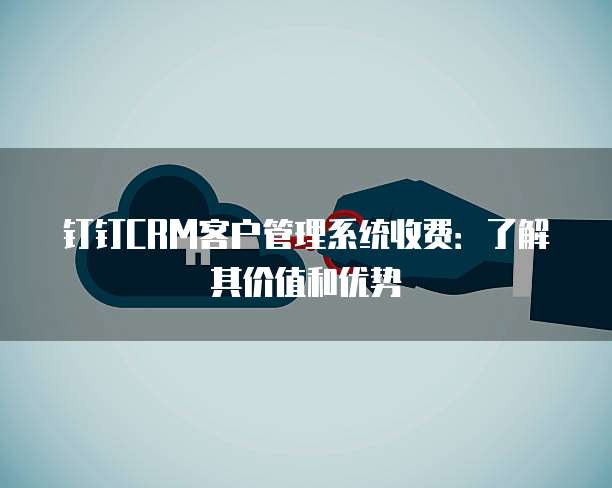 钉钉CRM客户管理系统收费:了解其价值和优势