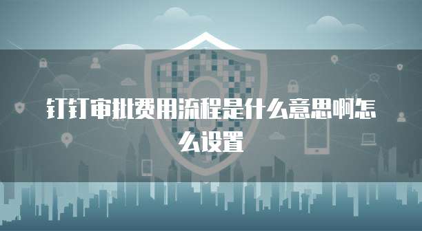 钉钉审批费用流程是什么意思啊怎么设置
