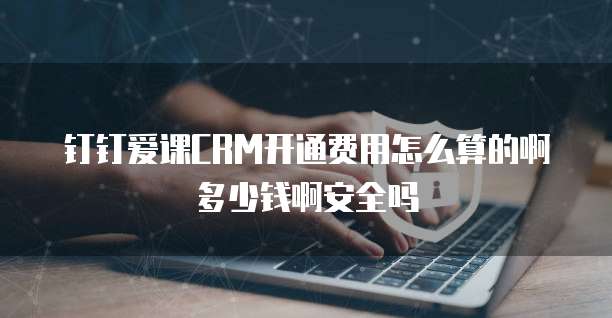 钉钉爱课CRM开通费用怎么算的啊多少钱啊安全吗