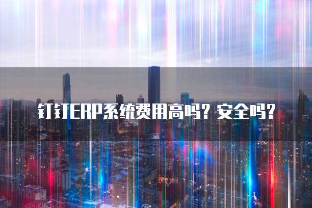 钉钉ERP系统费用高吗?安全吗?