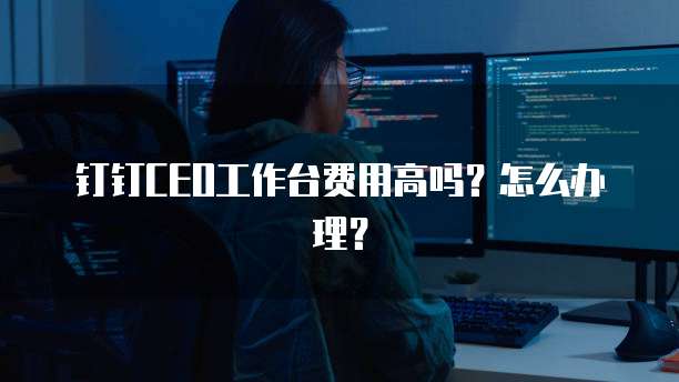 钉钉CEO工作台费用高吗?怎么办理?