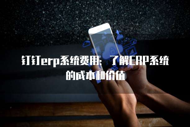 钉钉erp系统费用:了解ERP系统的成本和价值