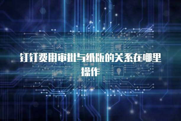 钉钉费用审批与纸版的关系在哪里操作
