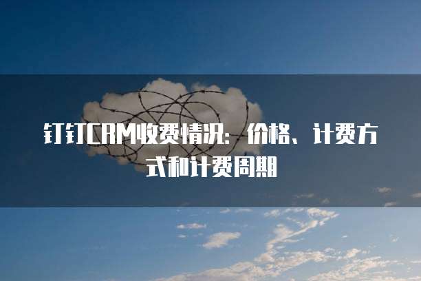 钉钉CRM收费情况：价格、计费方式和计费周期
