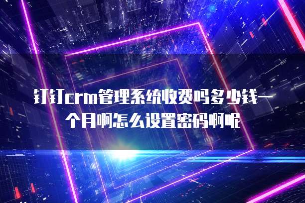 钉钉crm管理系统收费吗多少钱一个月啊怎么设置密码啊呢