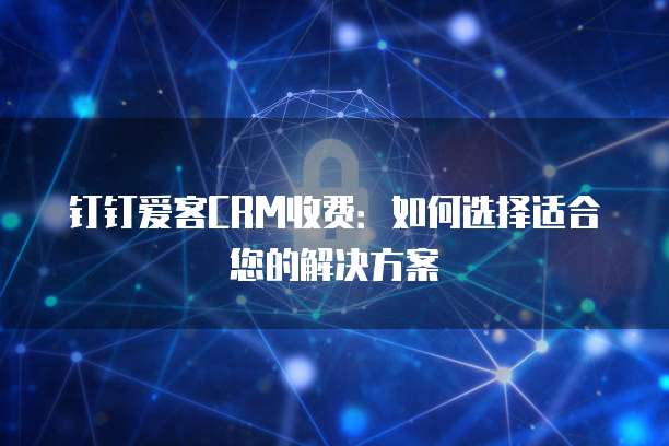 钉钉爱客CRM收费:如何选择适合您的解决方案