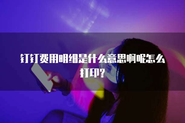 钉钉费用明细是什么意思啊呢怎么打印?