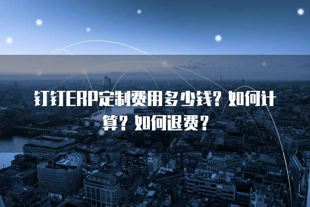 钉钉ERP定制费用多少钱？如何计算？如何退费？