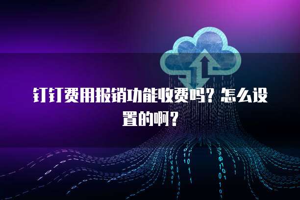 钉钉费用报销功能收费吗?怎么设置的啊?
