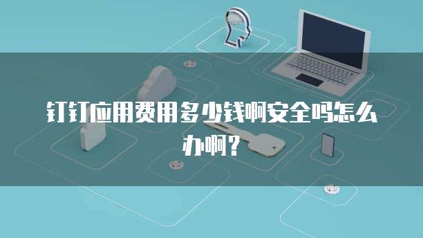 钉钉应用费用多少钱啊安全吗怎么办啊?