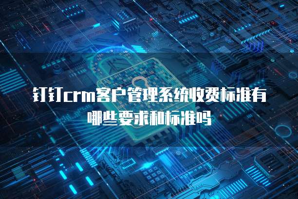 钉钉crm客户管理系统收费标准有哪些要求和标准吗