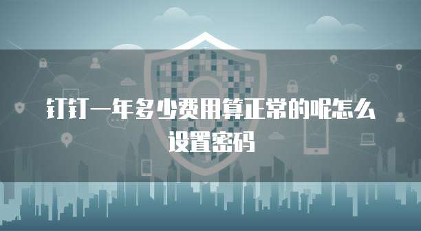 钉钉一年多少费用算正常的呢怎么设置密码