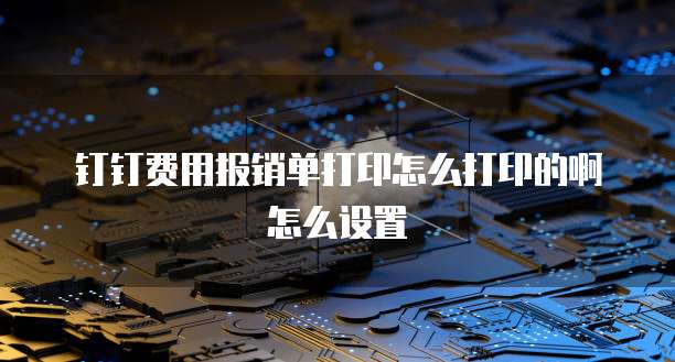 钉钉费用报销单打印怎么打印的啊怎么设置