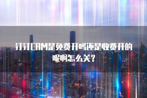 钉钉CRM是免费开吗还是收费开的呢啊怎么关?