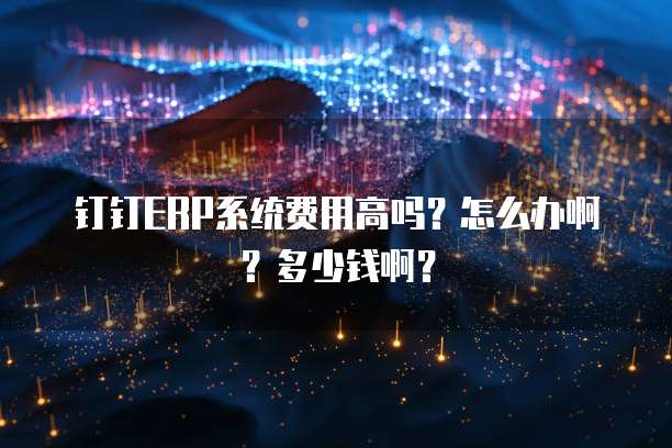 钉钉ERP系统费用高吗?怎么办啊?多少钱啊?
