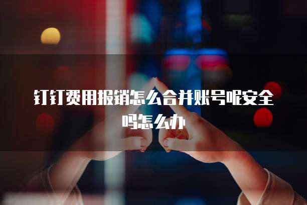 钉钉费用报销怎么合并账号呢安全吗怎么办