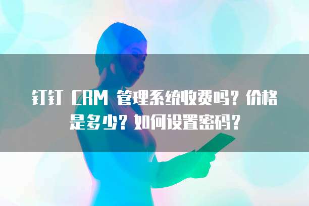 钉钉 CRM 管理系统收费吗?价格是多少?如何设置密码?
