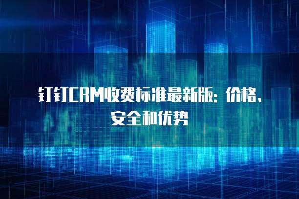 钉钉CRM收费标准最新版: 价格、安全和优势