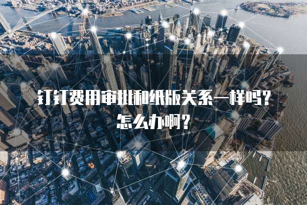 钉钉费用审批和纸版关系一样吗?怎么办啊?