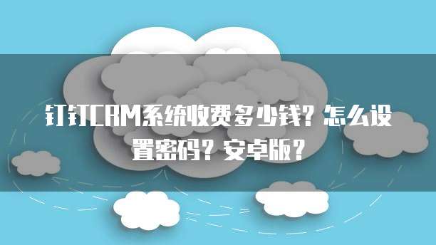 钉钉CRM系统收费多少钱?怎么设置密码?安卓版?