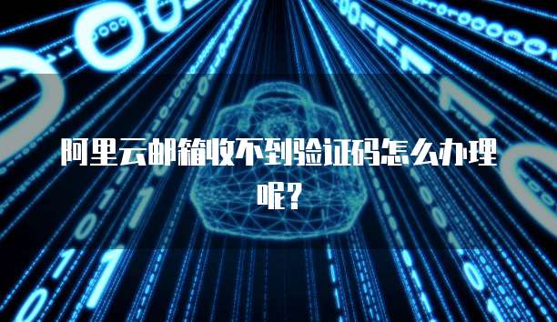 阿里云邮箱收不到验证码怎么办理呢？