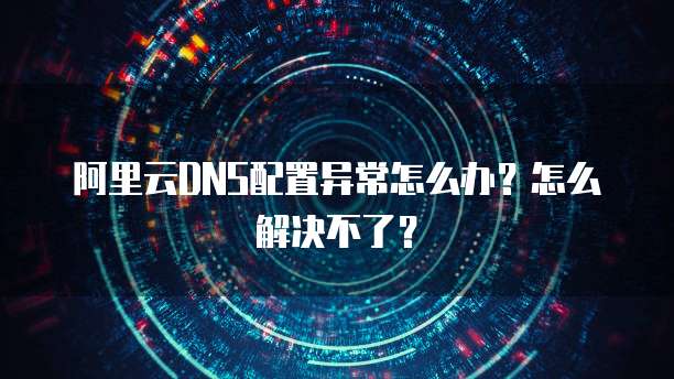 阿里云DNS配置异常怎么办?怎么解决不了?