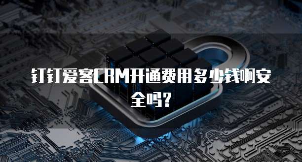 钉钉爱客CRM开通费用多少钱啊安全吗？