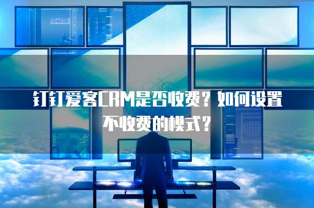 钉钉爱客CRM是否收费?如何设置不收费的模式?