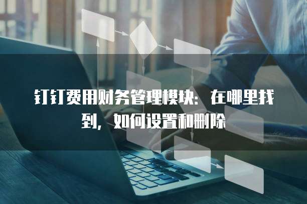 钉钉费用财务管理模块:在哪里找到,如何设置和删除