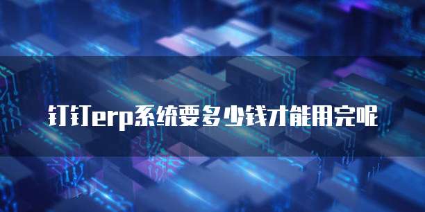 钉钉erp系统要多少钱才能用完呢