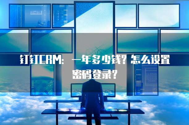 钉钉CRM：一年多少钱？怎么设置密码登录？
