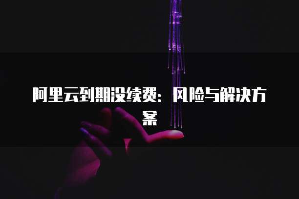 阿里云到期没续费：风险与解决方案