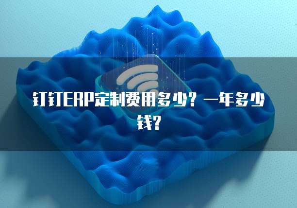 钉钉ERP定制费用多少？一年多少钱？