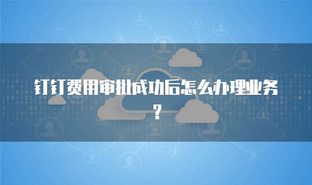钉钉费用审批成功后怎么办理业务?