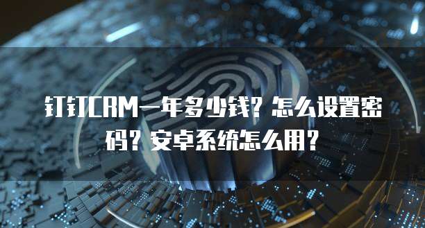 钉钉CRM一年多少钱?怎么设置密码?安卓系统怎么用?