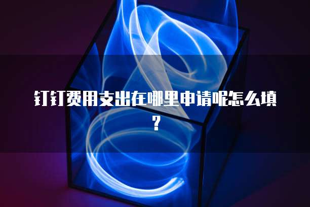 钉钉费用支出在哪里申请呢怎么填?