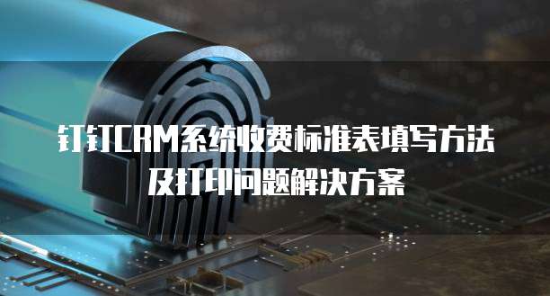 钉钉CRM系统收费标准表填写方法及打印问题解决方案