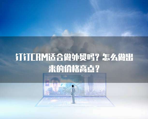 钉钉CRM适合做外贸吗?怎么做出来的价格高点?