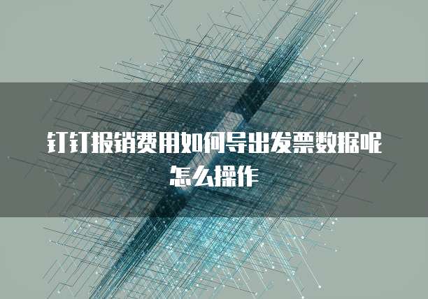 钉钉报销费用如何导出发票数据呢怎么操作