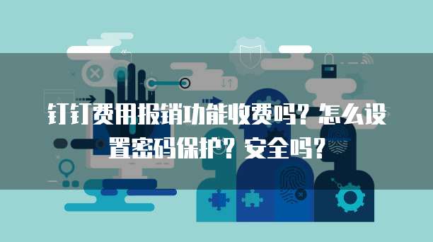 钉钉费用报销功能收费吗?怎么设置密码保护?安全吗?