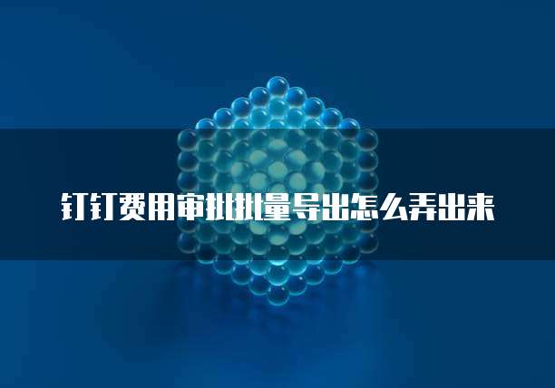 钉钉费用审批批量导出怎么弄出来
