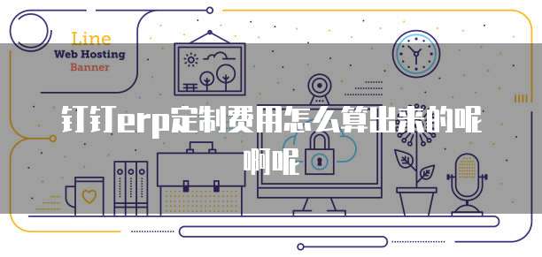 钉钉erp定制费用怎么算出来的呢啊呢