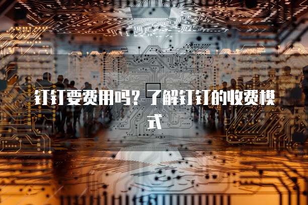钉钉要费用吗？了解钉钉的收费模式